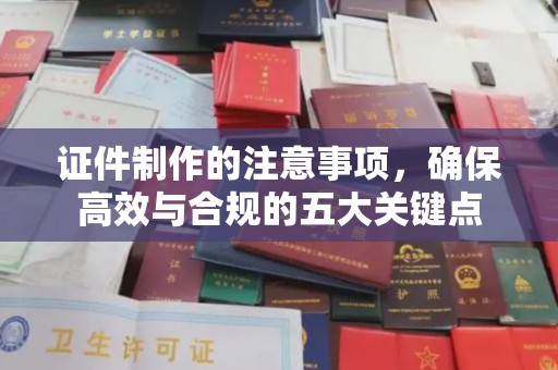 上蔡证件制作的注意事项，确保高效与合规的五大关键点
