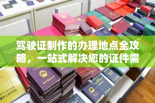 上蔡驾驶证制作的办理地点全攻略，一站式解决您的证件需求