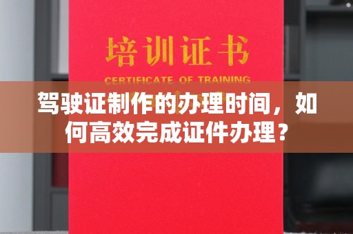 上蔡驾驶证制作的办理时间，如何高效完成证件办理？